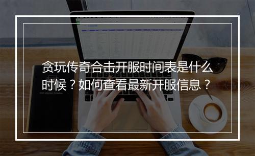 贪玩传奇合击开服时间表是什么时候？如何查看最新开服信息？