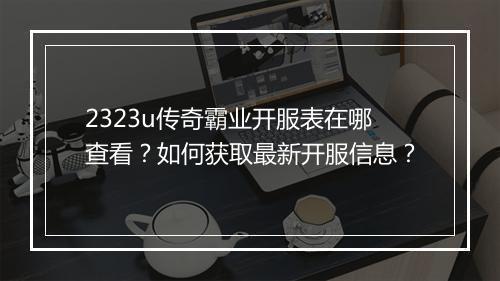 2323u传奇霸业开服表在哪查看？如何获取最新开服信息？