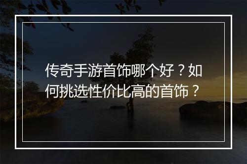 传奇手游首饰哪个好？如何挑选性价比高的首饰？