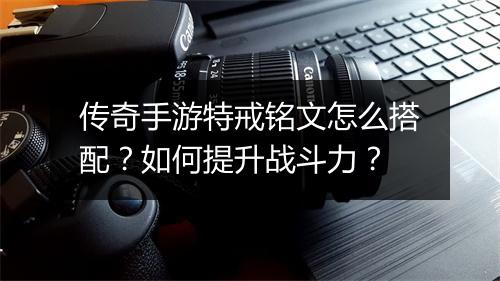 传奇手游特戒铭文怎么搭配？如何提升战斗力？