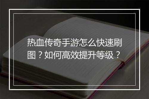 热血传奇手游怎么快速刷图？如何高效提升等级？