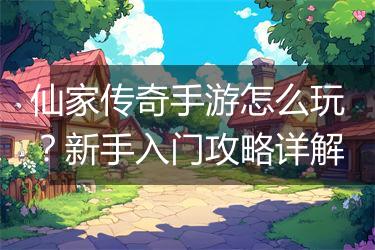 仙家传奇手游怎么玩？新手入门攻略详解