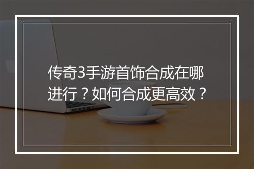 传奇3手游首饰合成在哪进行？如何合成更高效？