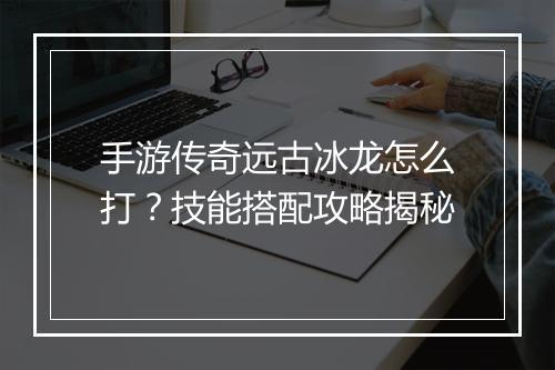 手游传奇远古冰龙怎么打？技能搭配攻略揭秘
