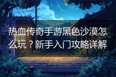 热血传奇手游黑色沙漠怎么玩？新手入门攻略详解