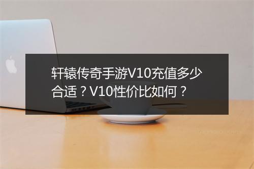 轩辕传奇手游V10充值多少合适？V10性价比如何？