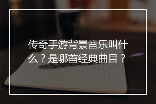 传奇手游背景音乐叫什么？是哪首经典曲目？