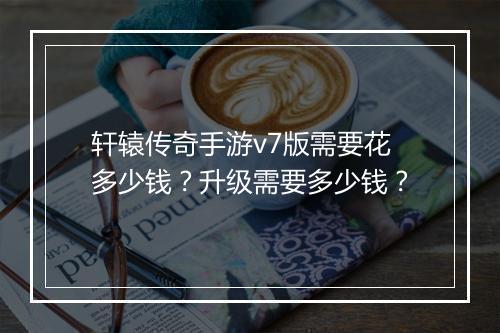 轩辕传奇手游v7版需要花多少钱？升级需要多少钱？