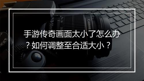 手游传奇画面太小了怎么办？如何调整至合适大小？