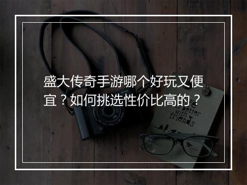盛大传奇手游哪个好玩又便宜？如何挑选性价比高的？