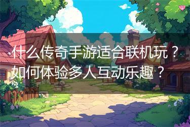 什么传奇手游适合联机玩？如何体验多人互动乐趣？