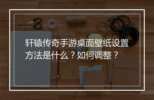 轩辕传奇手游桌面壁纸设置方法是什么？如何调整？