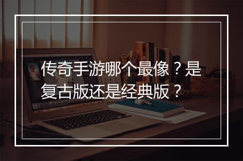 传奇手游哪个最像？是复古版还是经典版？