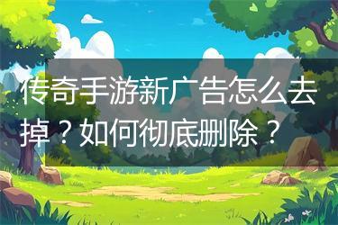 传奇手游新广告怎么去掉？如何彻底删除？