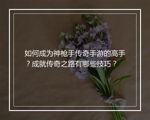 如何成为神枪手传奇手游的高手？成就传奇之路有哪些技巧？