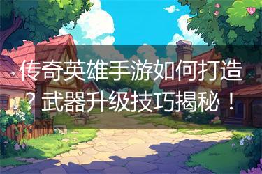 传奇英雄手游如何打造？武器升级技巧揭秘！