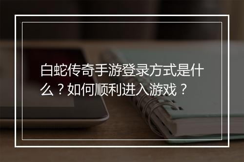 白蛇传奇手游登录方式是什么？如何顺利进入游戏？