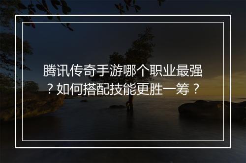 腾讯传奇手游哪个职业最强？如何搭配技能更胜一筹？