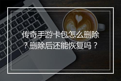 传奇手游卡包怎么删除？删除后还能恢复吗？