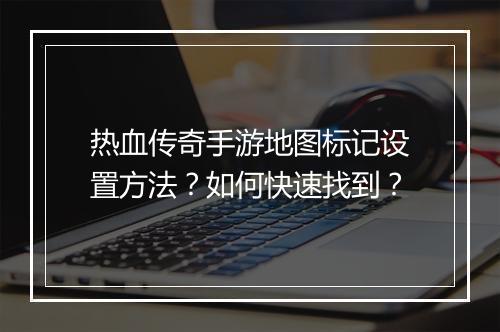 热血传奇手游地图标记设置方法？如何快速找到？