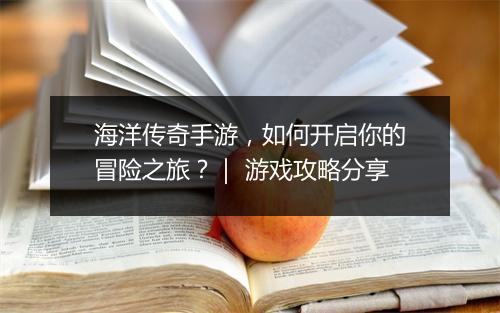 海洋传奇手游，如何开启你的冒险之旅？｜ 游戏攻略分享