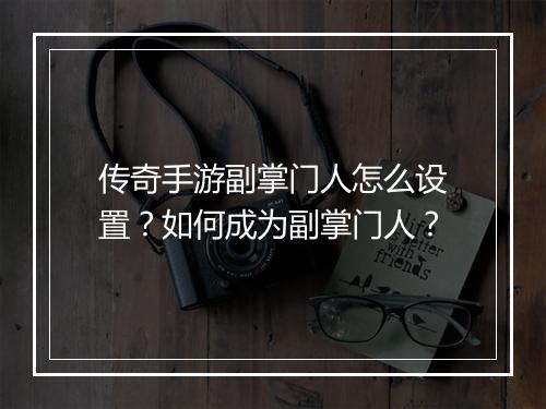 传奇手游副掌门人怎么设置？如何成为副掌门人？