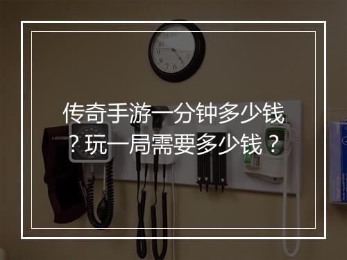 传奇手游一分钟多少钱？玩一局需要多少钱？
