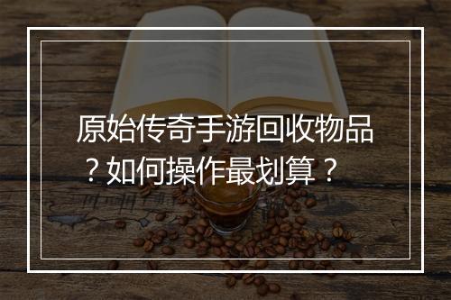 原始传奇手游回收物品？如何操作最划算？