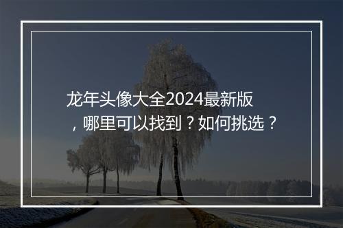 龙年头像大全2024最新版，哪里可以找到？如何挑选？