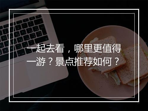 一起去看，哪里更值得一游？景点推荐如何？