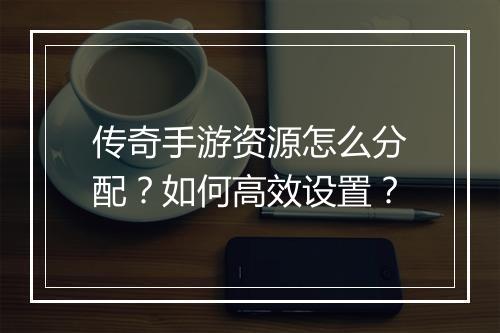 传奇手游资源怎么分配？如何高效设置？