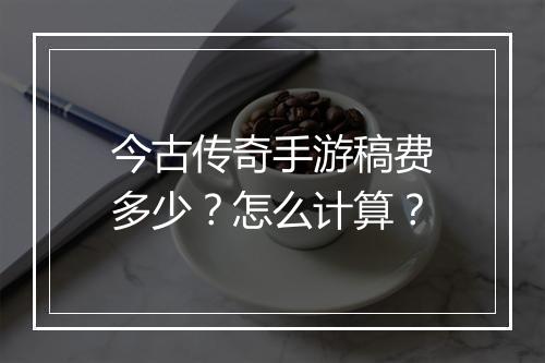 今古传奇手游稿费多少？怎么计算？