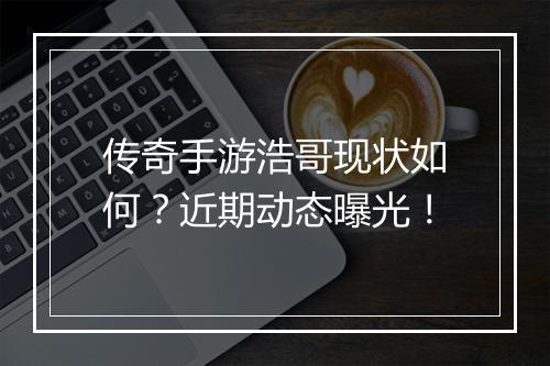 传奇手游浩哥现状如何？近期动态曝光！