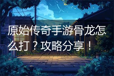 原始传奇手游骨龙怎么打？攻略分享！
