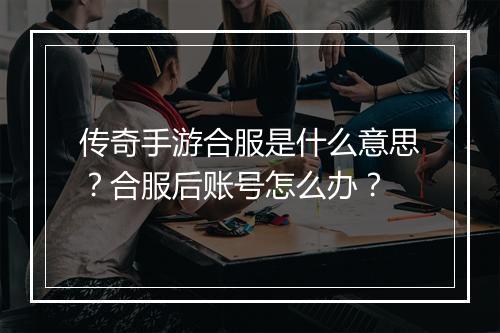 传奇手游合服是什么意思？合服后账号怎么办？