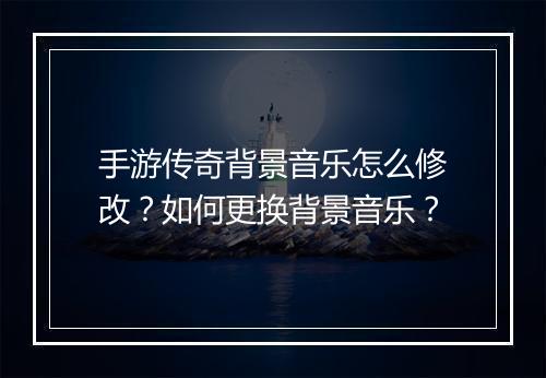 手游传奇背景音乐怎么修改？如何更换背景音乐？
