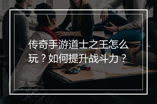 传奇手游道士之王怎么玩？如何提升战斗力？