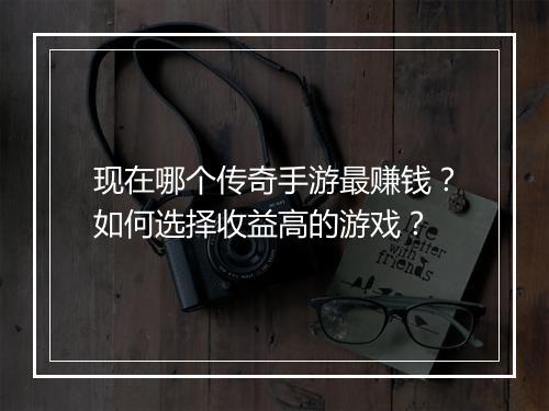 现在哪个传奇手游最赚钱？如何选择收益高的游戏？