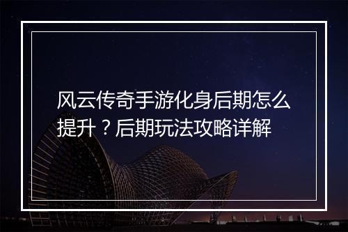 风云传奇手游化身后期怎么提升？后期玩法攻略详解