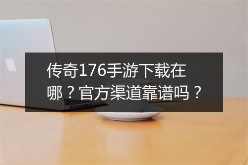 传奇176手游下载在哪？官方渠道靠谱吗？