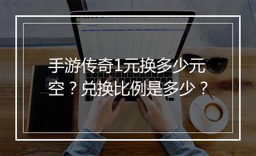 手游传奇1元换多少元空？兑换比例是多少？
