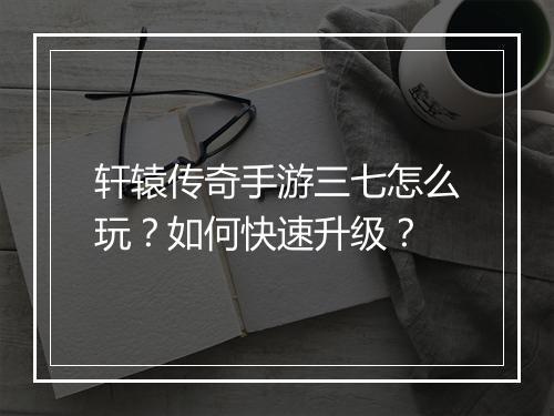 轩辕传奇手游三七怎么玩？如何快速升级？