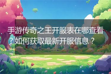 手游传奇之王开服表在哪查看？如何获取最新开服信息？