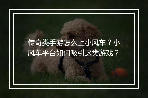 传奇类手游怎么上小风车？小风车平台如何吸引这类游戏？