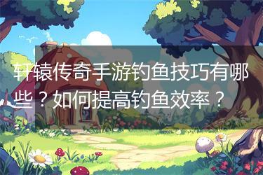 轩辕传奇手游钓鱼技巧有哪些？如何提高钓鱼效率？