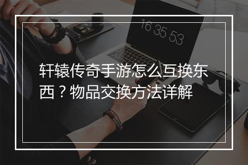 轩辕传奇手游怎么互换东西？物品交换方法详解