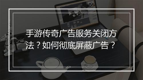 手游传奇广告服务关闭方法？如何彻底屏蔽广告？