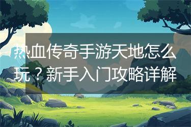 热血传奇手游天地怎么玩？新手入门攻略详解