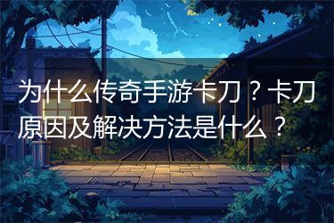 为什么传奇手游卡刀？卡刀原因及解决方法是什么？