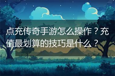 点充传奇手游怎么操作?充值最划算的技巧是什么?